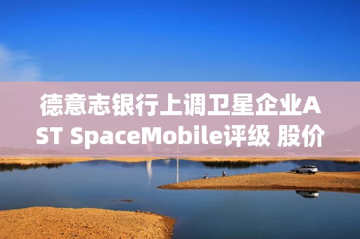 德意志银行上调卫星企业AST SpaceMobile评级 股价走高
