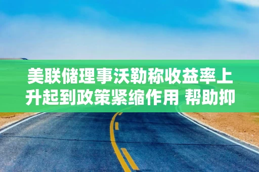 美联储理事沃勒称收益率上升起到政策紧缩作用 帮助抑制部分领域需求 美联储理事沃勒称收益率上升起到政策紧缩作用 帮助抑制部分领域需求