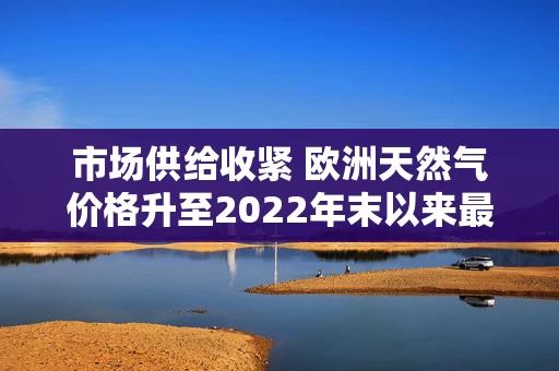 市场供给收紧 欧洲天然气价格升至2022年末以来最高水平 市场供给收紧 欧洲天然气价格升至2022年末以来最高水平