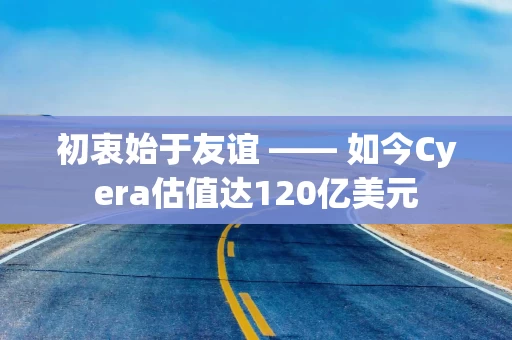 初衷始于友谊 —— 如今Cyera估值达120亿美元 初衷始于友谊 —— 如今Cyera估值达120亿美元