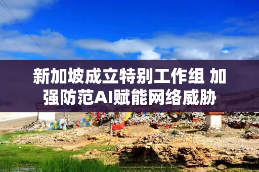 新加坡成立特别工作组 加强防范AI赋能网络威胁 新加坡成立特别工作组 加强防范AI赋能网络威胁