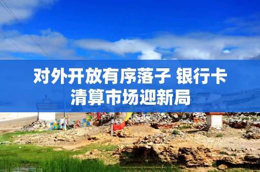 对外开放有序落子 银行卡清算市场迎新局 对外开放有序落子 银行卡清算市场迎新局
