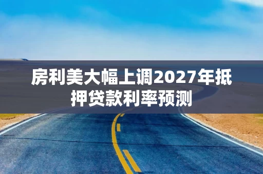 房利美大幅上调2027年抵押贷款利率预测