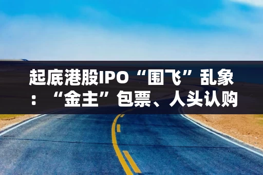 起底港股IPO“围飞”乱象:“金主”包票、人头认购、借投资回流 起底港股IPO“围飞”乱象:“金主”包票、人头认购、借投资回流
