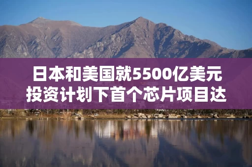 日本和美国就5500亿美元投资计划下首个芯片项目达成一致 日本和美国就5500亿美元投资计划下首个芯片项目达成一致