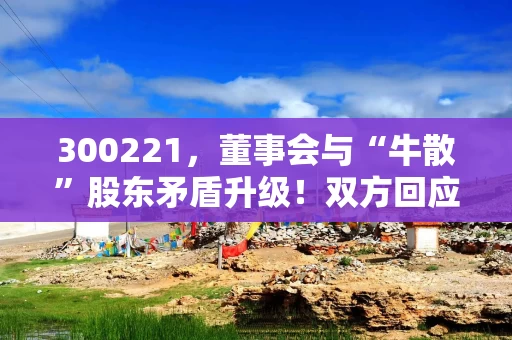 300221，董事会与“牛散”股东矛盾升级！双方回应→