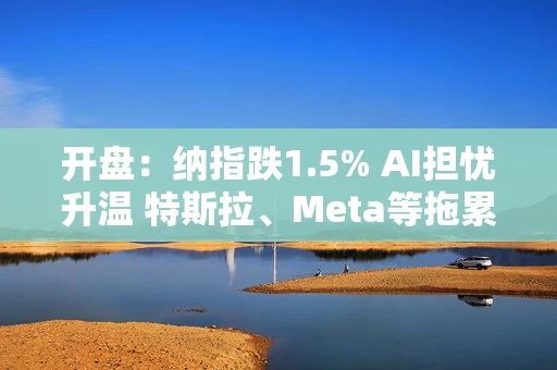 开盘：纳指跌1.5% AI担忧升温 特斯拉、Meta等拖累指数