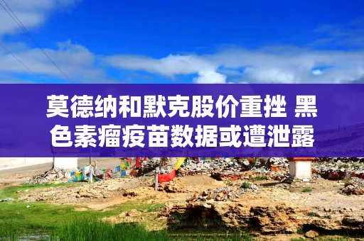 莫德纳和默克股价重挫 黑色素瘤疫苗数据或遭泄露