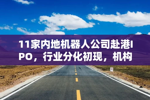 11家内地机器人公司赴港IPO，行业分化初现，机构聚焦头部