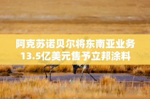 阿克苏诺贝尔将东南亚业务13.5亿美元售予立邦涂料