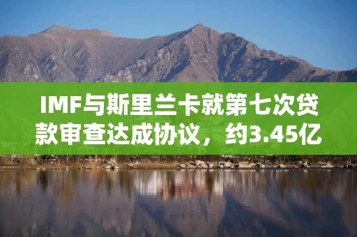 IMF与斯里兰卡就第七次贷款审查达成协议,约3.45亿美元融资待批准 IMF与斯里兰卡就第七次贷款审查达成协议,约3.45亿美元融资待批准