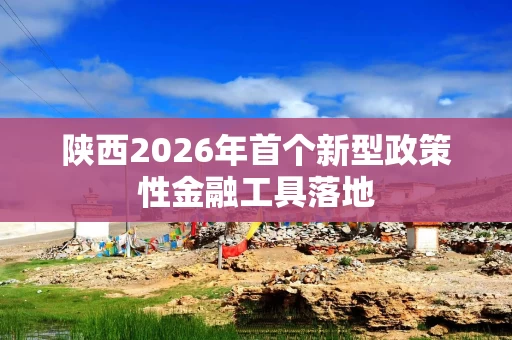 陕西2026年首个新型政策性金融工具落地 陕西2026年首个新型政策性金融工具落地