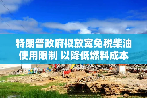 特朗普政府拟放宽免税柴油使用限制 以降低燃料成本
