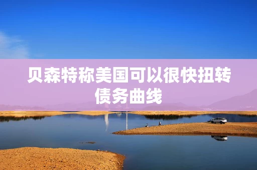 贝森特称美国可以很快扭转债务曲线 贝森特称美国可以很快扭转债务曲线