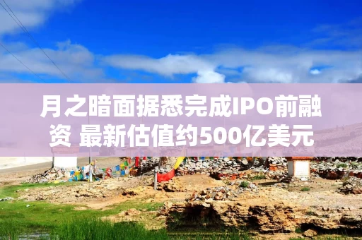 月之暗面据悉完成IPO前融资 最新估值约500亿美元 月之暗面据悉完成IPO前融资 最新估值约500亿美元