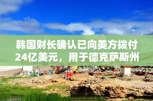 韩国财长确认已向美方拨付24亿美元,用于德克萨斯州能源项目 韩国财长确认已向美方拨付24亿美元,用于德克萨斯州能源项目