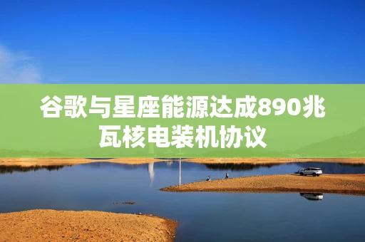 谷歌与星座能源达成890兆瓦核电装机协议