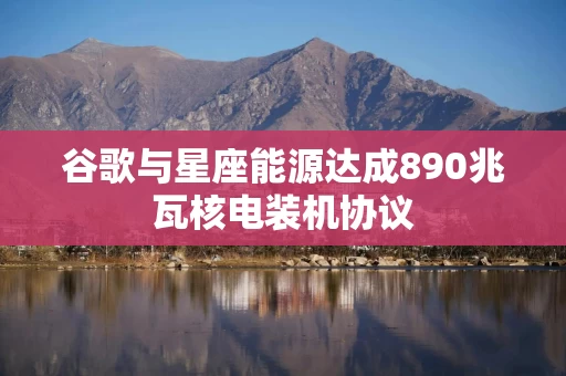 谷歌与星座能源达成890兆瓦核电装机协议 谷歌与星座能源达成890兆瓦核电装机协议