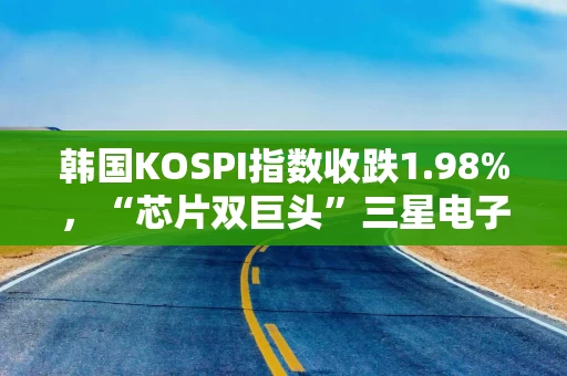 韩国KOSPI指数收跌1.98%,“芯片双巨头”三星电子、SK海力士承压 韩国KOSPI指数收跌1.98%,“芯片双巨头”三星电子、SK海力士承压