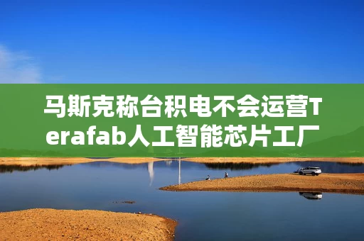 马斯克称台积电不会运营Terafab人工智能芯片工厂综合体 马斯克称台积电不会运营Terafab人工智能芯片工厂综合体