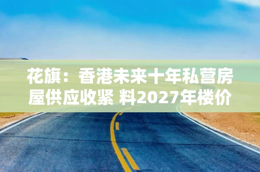 花旗:香港未来十年私营房屋供应收紧 料2027年楼价及租金各升6% 花旗:香港未来十年私营房屋供应收紧 料2027年楼价及租金各升6%