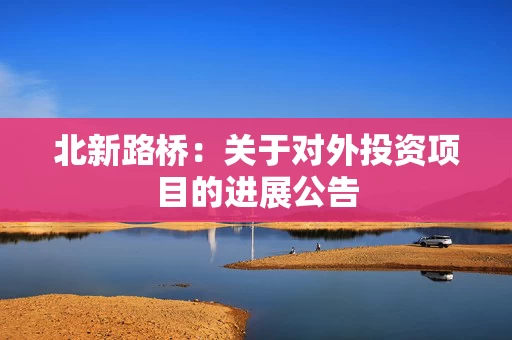 北新路桥:关于对外投资项目的进展公告 北新路桥:关于对外投资项目的进展公告