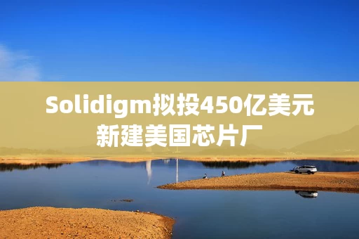 Solidigm拟投450亿美元新建美国芯片厂