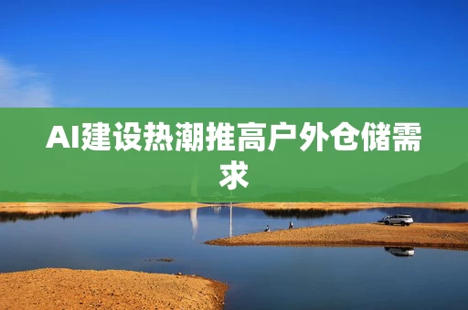 AI建设热潮推高户外仓储需求 AI建设热潮推高户外仓储需求