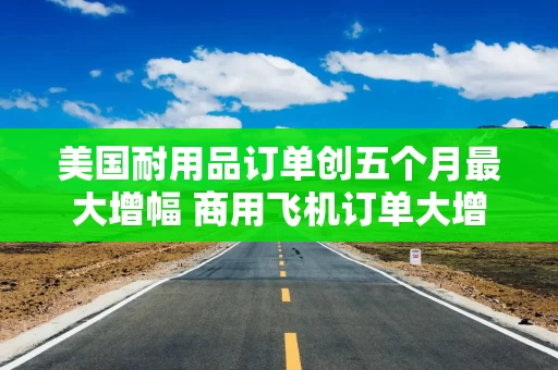 美国耐用品订单创五个月最大增幅 商用飞机订单大增 美国耐用品订单创五个月最大增幅 商用飞机订单大增