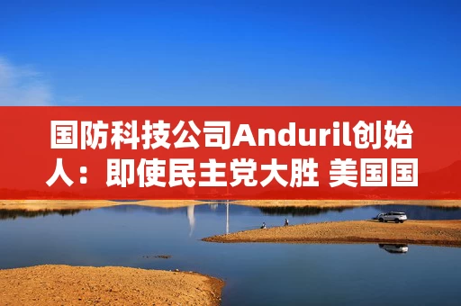 国防科技公司Anduril创始人:即使民主党大胜 美国国防开支料仍稳定 国防科技公司Anduril创始人:即使民主党大胜 美国国防开支料仍稳定