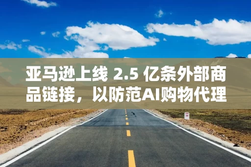 亚马逊上线 2.5 亿条外部商品链接，以防范AI购物代理冲击