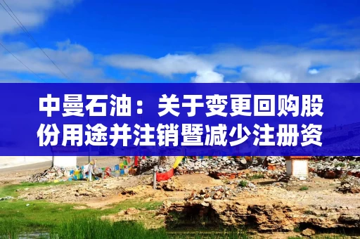 中曼石油：关于变更回购股份用途并注销暨减少注册资本的公告