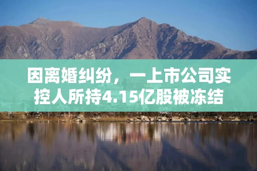因离婚纠纷,一上市公司实控人所持4.15亿股被冻结 因离婚纠纷,一上市公司实控人所持4.15亿股被冻结