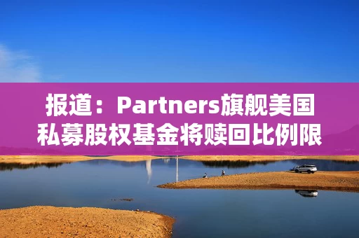 报道:Partners旗舰美国私募股权基金将赎回比例限制在5% 报道:Partners旗舰美国私募股权基金将赎回比例限制在5%