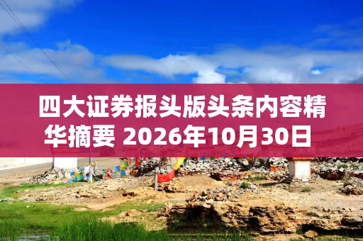 四大证券报头版头条内容精华摘要 2026年10月30日 财经新闻 四大证券报头版头条内容精华摘要 2026年10月30日 财经新闻