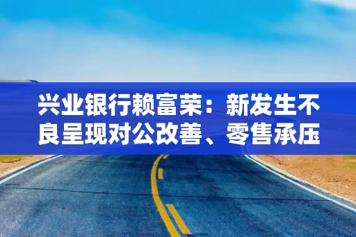 兴业银行赖富荣：新发生不良呈现对公改善、零售承压结构性分化特征