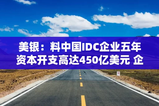美银：料中国IDC企业五年资本开支高达450亿美元 企业或将寻求境外融资渠道以弥补缺口
