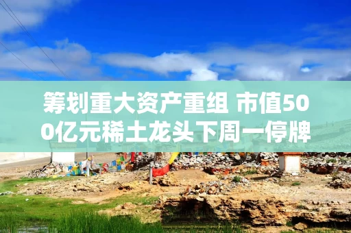 筹划重大资产重组 市值500亿元稀土龙头下周一停牌！