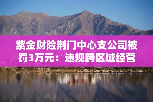 紫金财险荆门中心支公司被罚3万元:违规跨区域经营保险业务 紫金财险荆门中心支公司被罚3万元:违规跨区域经营保险业务