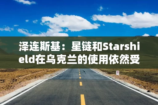 泽连斯基：星链和Starshield在乌克兰的使用依然受限