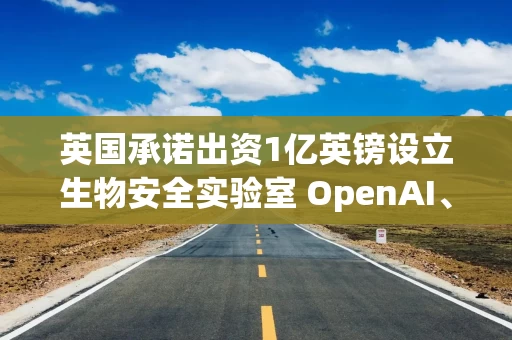 英国承诺出资1亿英镑设立生物安全实验室 OpenAI、Anthropic参与合作
