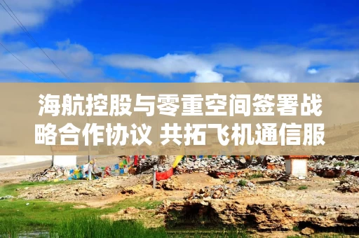 海航控股与零重空间签署战略合作协议 共拓飞机通信服务领域