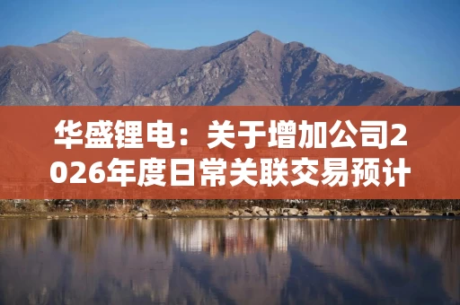 华盛锂电:关于增加公司2026年度日常关联交易预计额度的公告 华盛锂电:关于增加公司2026年度日常关联交易预计额度的公告