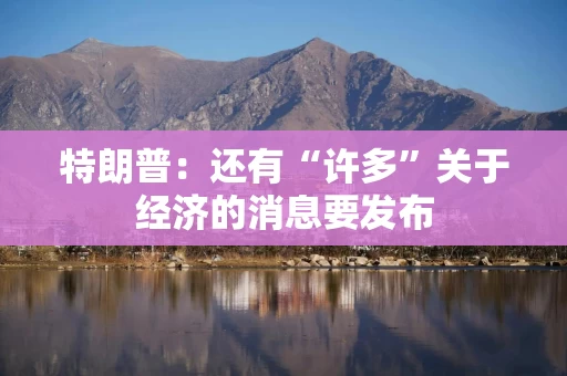 特朗普:还有“许多”关于经济的消息要发布 特朗普:还有“许多”关于经济的消息要发布