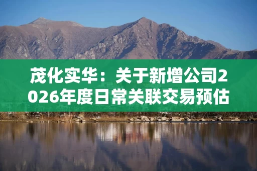 茂化实华：关于新增公司2026年度日常关联交易预估额度的公告