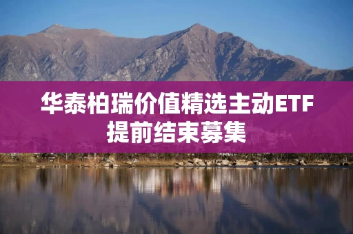 华泰柏瑞价值精选主动ETF提前结束募集 华泰柏瑞价值精选主动ETF提前结束募集