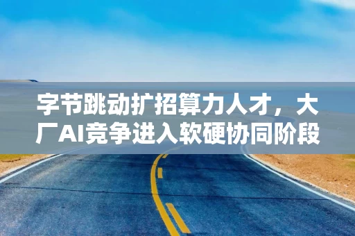 字节跳动扩招算力人才,大厂AI竞争进入软硬协同阶段 字节跳动扩招算力人才,大厂AI竞争进入软硬协同阶段