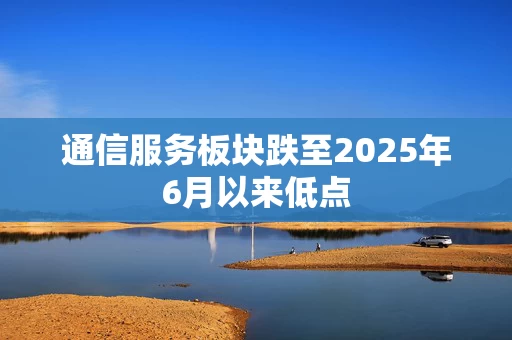 通信服务板块跌至2025年6月以来低点 通信服务板块跌至2025年6月以来低点