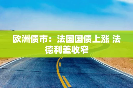 欧洲债市：法国国债上涨 法德利差收窄