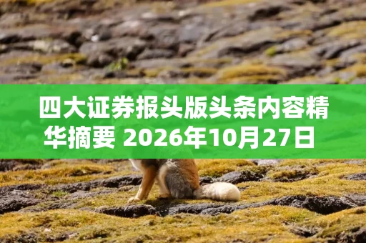 四大证券报头版头条内容精华摘要 2026年10月27日 财经新闻 四大证券报头版头条内容精华摘要 2026年10月27日 财经新闻